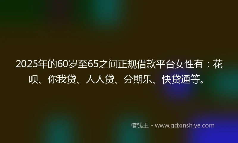 2025年的60岁至65之间正规借款平台女性有：花呗、你我贷、人人贷、分期乐、快贷通等。