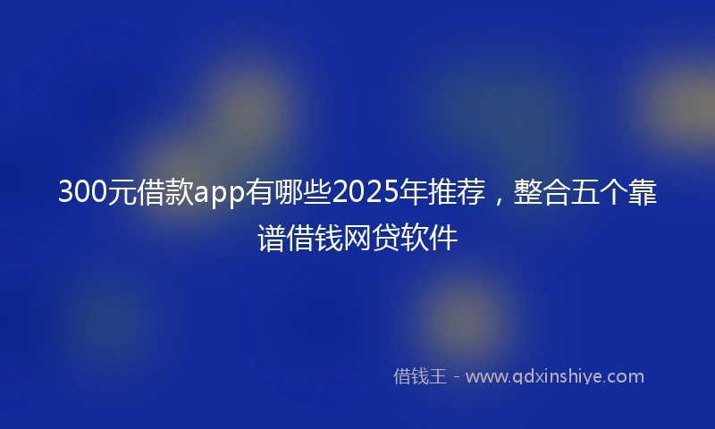 300元借款app有哪些2025年推荐，整合五个靠谱借钱网贷软件