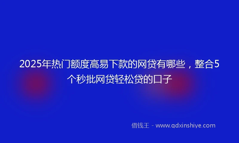 2025年热门额度高易下款的网贷有哪些，整合5个秒批网贷轻松贷的口子