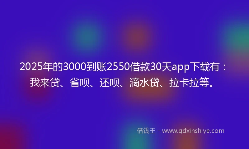 2025年的3000到账2550借款30天app下载有：我来贷、省呗、还呗、滴水贷、拉卡拉等。