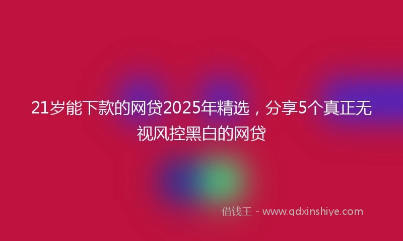 21岁能下款的网贷2025年精选，分享5个真正无视风控黑白的网贷