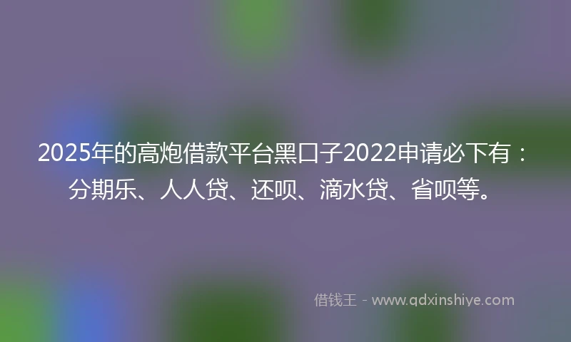 2025年的高炮借款平台黑口子2022申请必下有：分期乐、人人贷、还呗、滴水贷、省呗等。