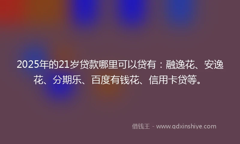 2025年的21岁贷款哪里可以贷有：融逸花、安逸花、分期乐、百度有钱花、信用卡贷等。