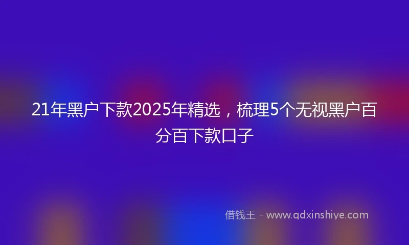 21年黑户下款2025年精选，梳理5个无视黑户百分百下款口子