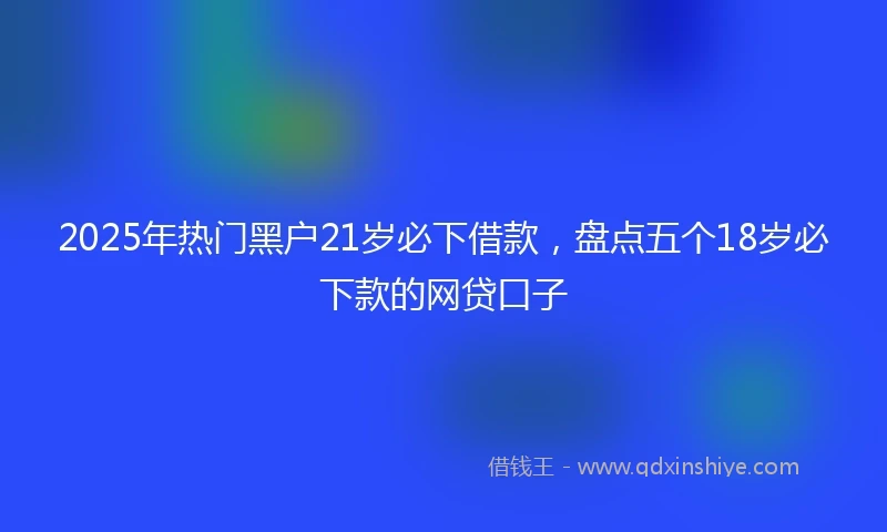 2025年热门黑户21岁必下借款，盘点五个18岁必下款的网贷口子