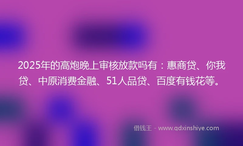 2025年的高炮晚上审核放款吗有：惠商贷、你我贷、中原消费金融、51人品贷、百度有钱花等。