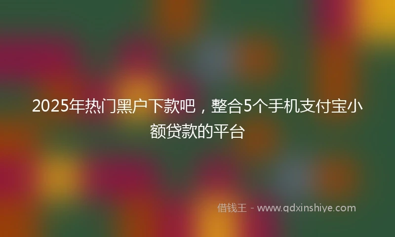 2025年热门黑户下款吧，整合5个手机支付宝小额贷款的平台