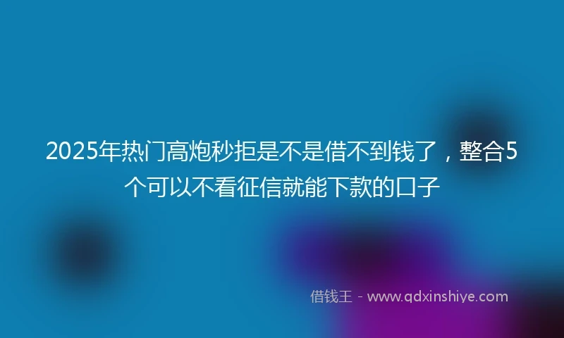 2025年热门高炮秒拒是不是借不到钱了，整合5个可以不看征信就能下款的口子