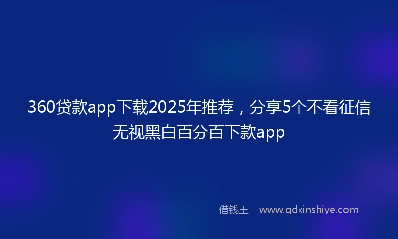 360贷款app下载2025年推荐，分享5个不看征信无视黑白百分百下款app