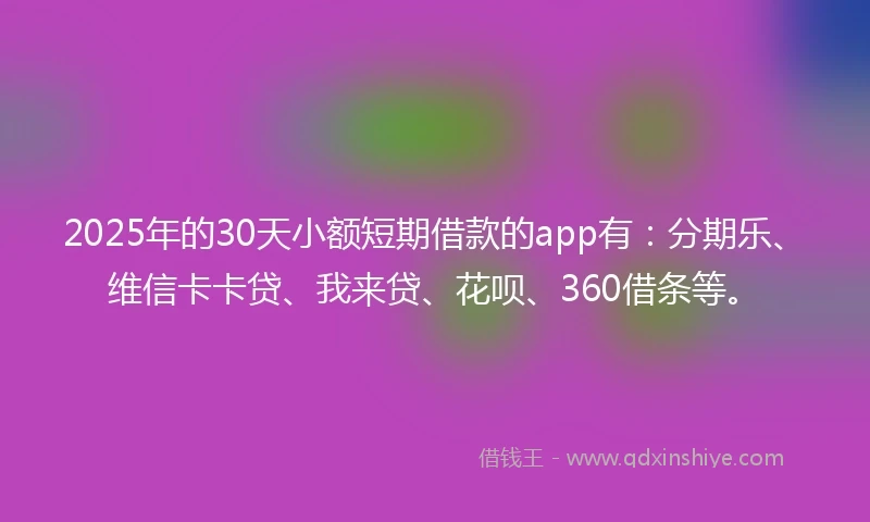 2025年的30天小额短期借款的app有：分期乐、维信卡卡贷、我来贷、花呗、360借条等。
