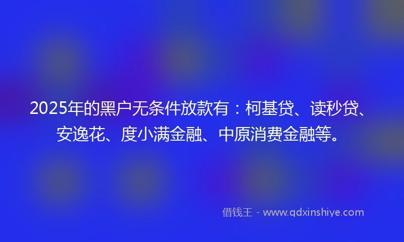 2025年的黑户无条件放款有：柯基贷、读秒贷、安逸花、度小满金融、中原消费金融等。