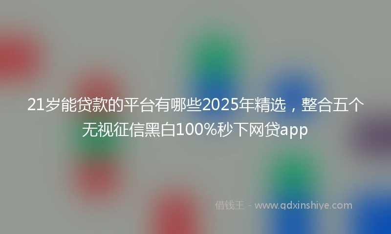 21岁能贷款的平台有哪些2025年精选，整合五个无视征信黑白100%秒下网贷app