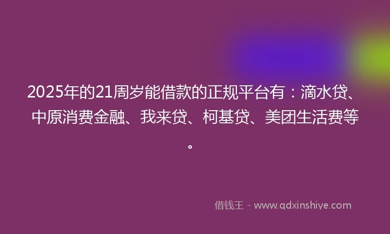 2025年的21周岁能借款的正规平台有：滴水贷、中原消费金融、我来贷、柯基贷、美团生活费等。