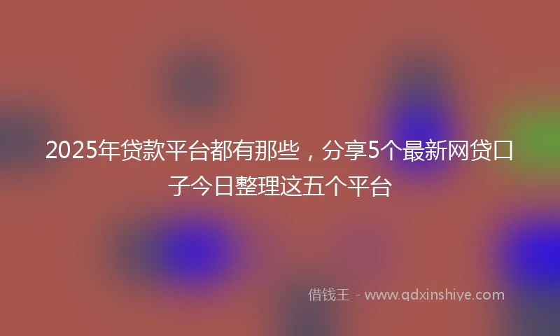 2025年贷款平台都有那些，分享5个最新网贷口子今日整理这五个平台