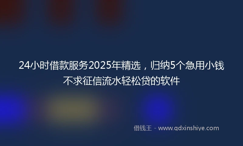 24小时借款服务2025年精选，归纳5个急用小钱不求征信流水轻松贷的软件