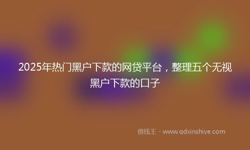 2025年热门黑户下款的网贷平台，整理五个无视黑户下款的口子