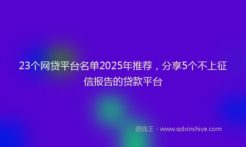 23个网贷平台名单2025年推荐，分享5个不上征信报告的贷款平台