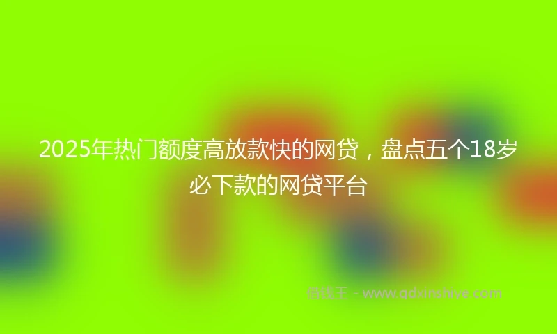 2025年热门额度高放款快的网贷，盘点五个18岁必下款的网贷平台