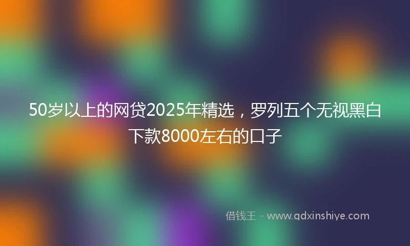 50岁以上的网贷2025年精选，罗列五个无视黑白下款8000左右的口子