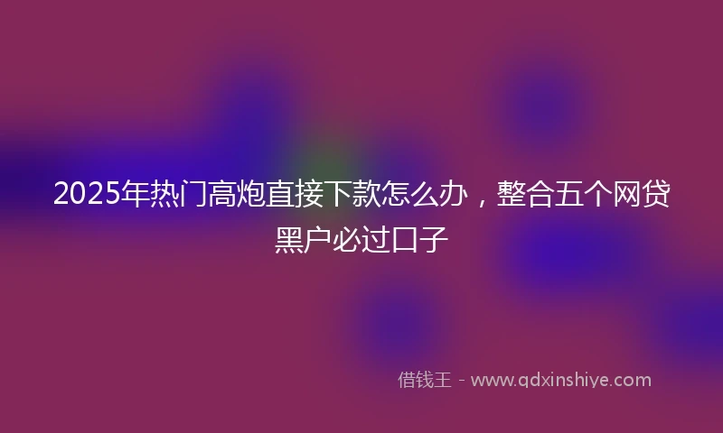 2025年热门高炮直接下款怎么办，整合五个网贷黑户必过口子
