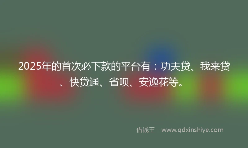 2025年的首次必下款的平台有：功夫贷、我来贷、快贷通、省呗、安逸花等。