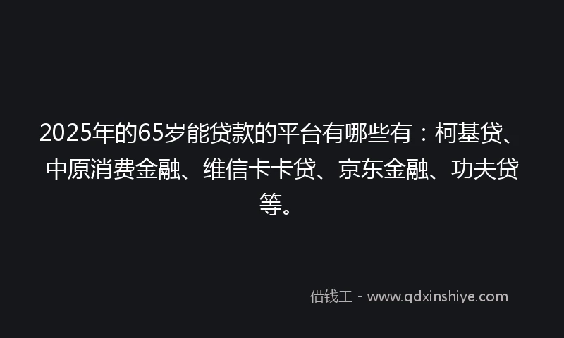 2025年的65岁能贷款的平台有哪些有：柯基贷、中原消费金融、维信卡卡贷、京东金融、功夫贷等。
