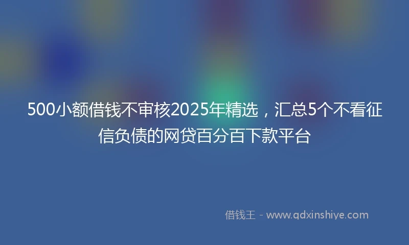 500小额借钱不审核2025年精选，汇总5个不看征信负债的网贷百分百下款平台
