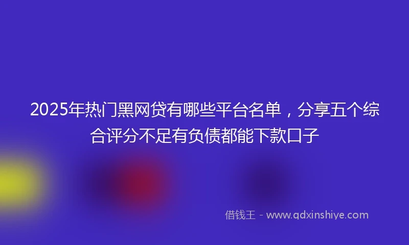 2025年热门黑网贷有哪些平台名单，分享五个综合评分不足有负债都能下款口子