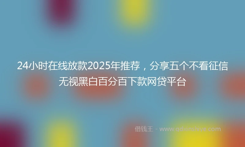 24小时在线放款2025年推荐，分享五个不看征信无视黑白百分百下款网贷平台
