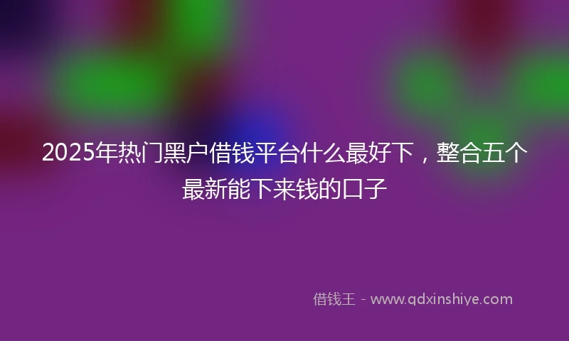 2025年热门黑户借钱平台什么最好下，整合五个最新能下来钱的口子
