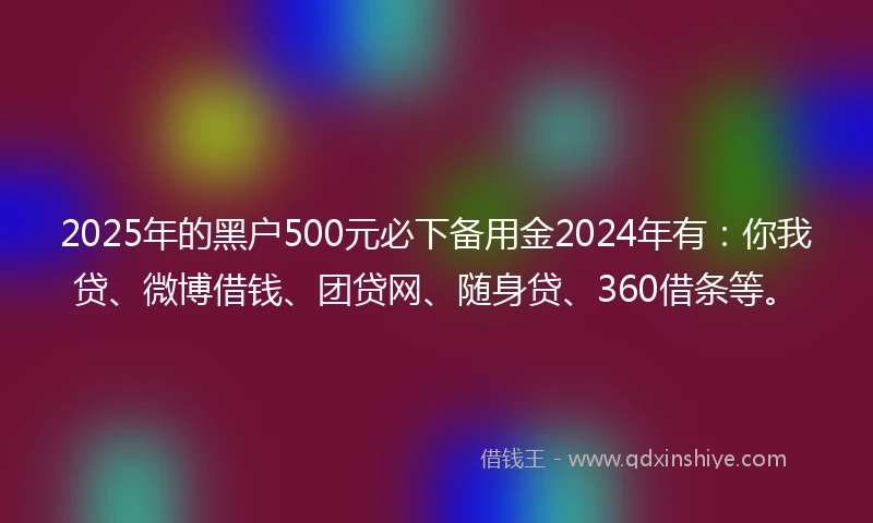 2025年的黑户500元必下备用金2024年有：你我贷、微博借钱、团贷网、随身贷、360借条等。