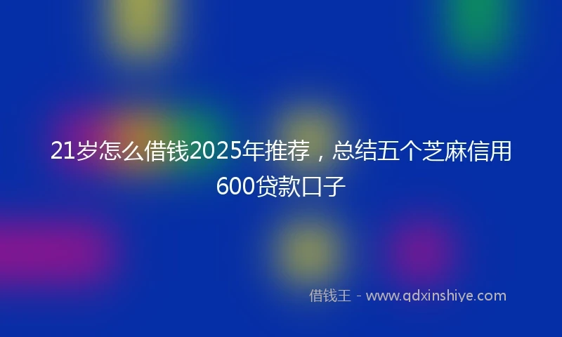 21岁怎么借钱2025年推荐，总结五个芝麻信用600贷款口子