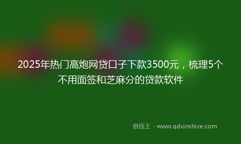 2025年热门高炮网贷口子下款3500元，梳理5个不用面签和芝麻分的贷款软件