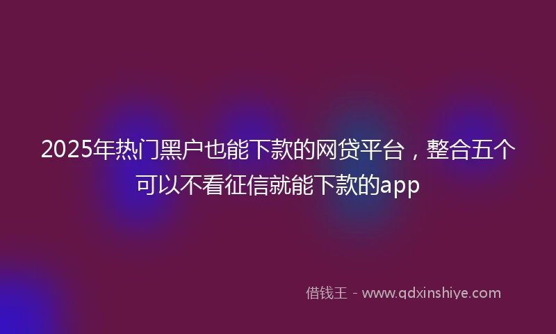 2025年热门黑户也能下款的网贷平台，整合五个可以不看征信就能下款的app