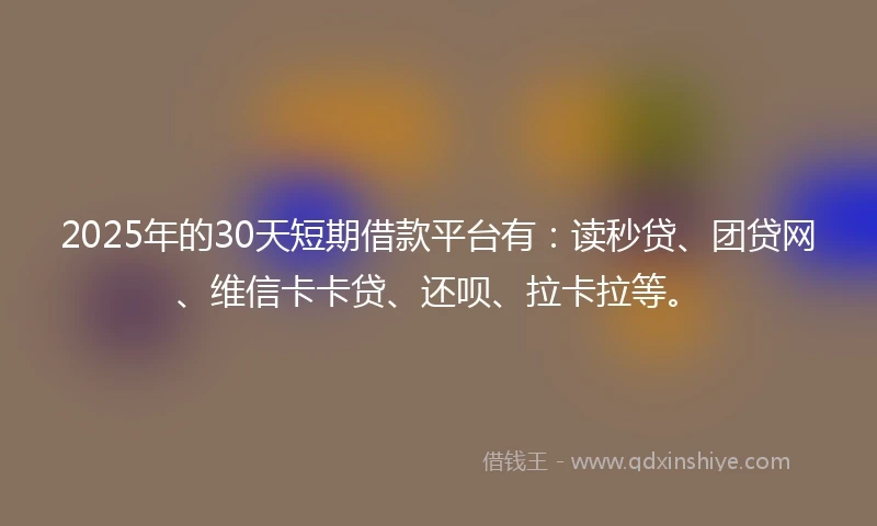 2025年的30天短期借款平台有：读秒贷、团贷网、维信卡卡贷、还呗、拉卡拉等。