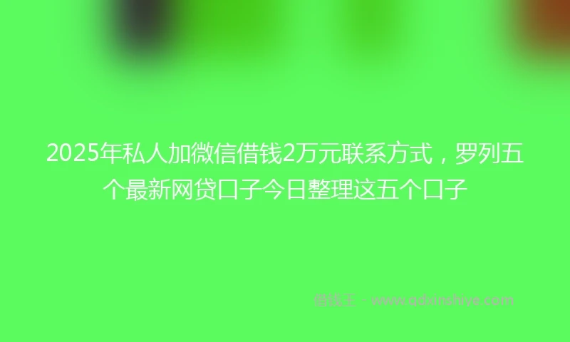 2025年私人加微信借钱2万元联系方式，罗列五个最新网贷口子今日整理这五个口子
