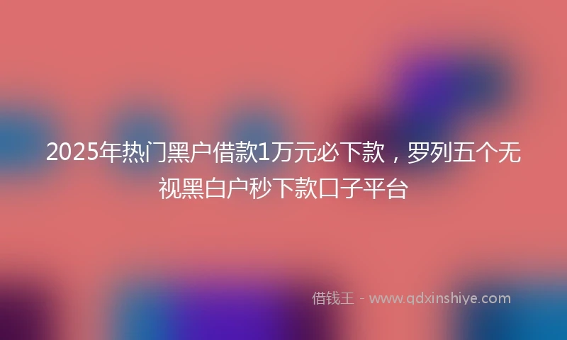 2025年热门黑户借款1万元必下款，罗列五个无视黑白户秒下款口子平台