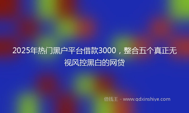2025年热门黑户平台借款3000，整合五个真正无视风控黑白的网贷