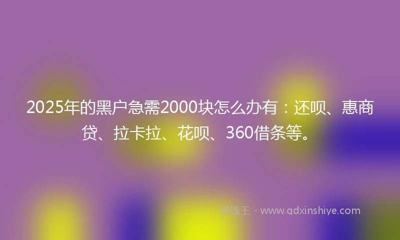 2025年的黑户急需2000块怎么办有：还呗、惠商贷、拉卡拉、花呗、360借条等。