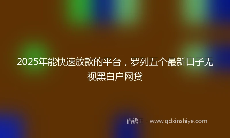 2025年能快速放款的平台，罗列五个最新口子无视黑白户网贷