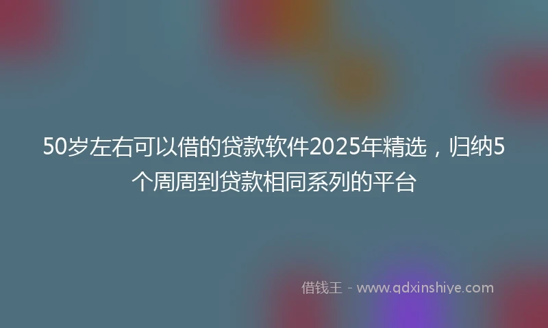 50岁左右可以借的贷款软件2025年精选，归纳5个周周到贷款相同系列的平台