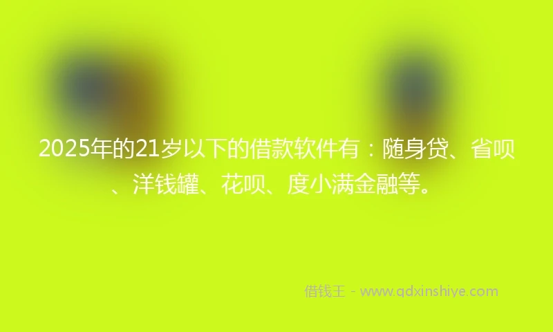2025年的21岁以下的借款软件有：随身贷、省呗、洋钱罐、花呗、度小满金融等。