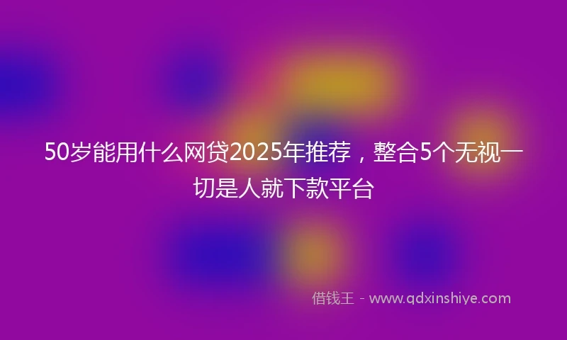 50岁能用什么网贷2025年推荐，整合5个无视一切是人就下款平台