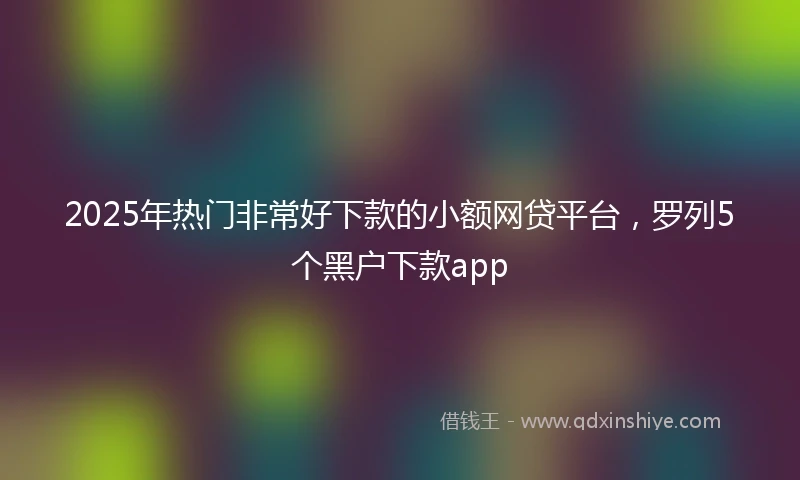 2025年热门非常好下款的小额网贷平台，罗列5个黑户下款app