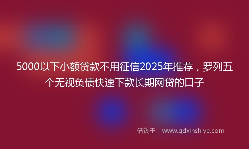 5000以下小额贷款不用征信2025年推荐，罗列五个无视负债快速下款长期网贷的口子