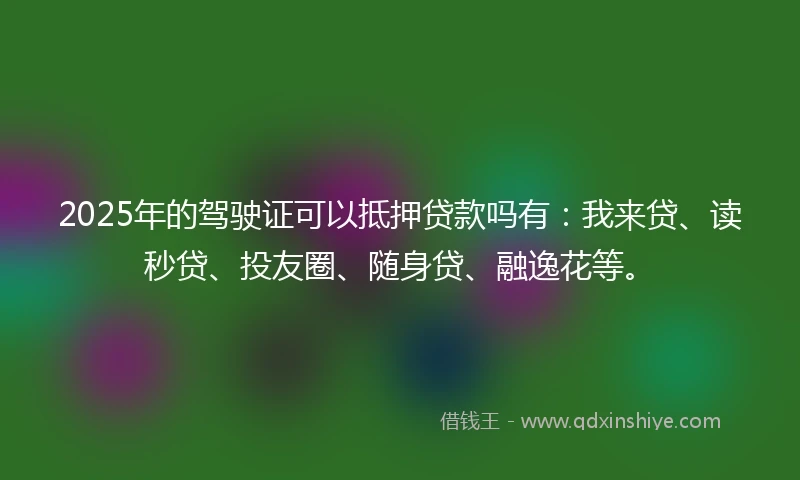 2025年的驾驶证可以抵押贷款吗有:我来贷、读秒贷、投友圈、随身贷、融逸花等。