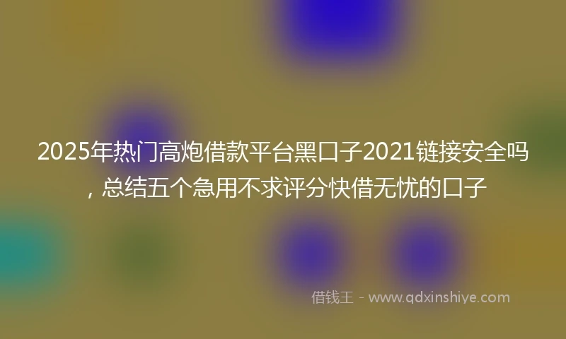 2025年热门高炮借款平台黑口子2021链接安全吗，总结五个急用不求评分快借无忧的口子