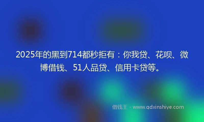 2025年的黑到714都秒拒有：你我贷、花呗、微博借钱、51人品贷、信用卡贷等。