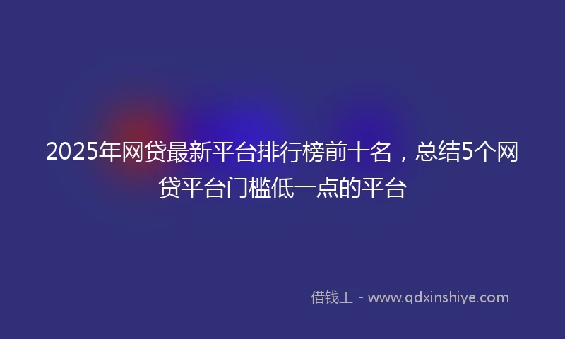 2025年网贷最新平台排行榜前十名，总结5个网贷平台门槛低一点的平台