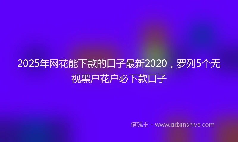 2025年网花能下款的口子最新2020，罗列5个无视黑户花户必下款口子